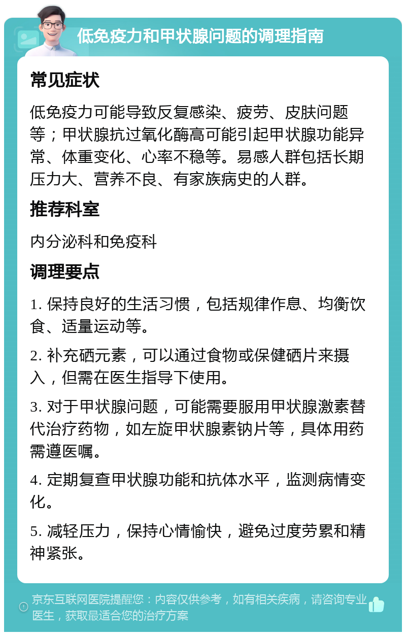 低免疫力和甲状腺问题的调理指南 常见症状 低免疫力可能导致反复感染、疲劳、皮肤问题等；甲状腺抗过氧化酶高可能引起甲状腺功能异常、体重变化、心率不稳等。易感人群包括长期压力大、营养不良、有家族病史的人群。 推荐科室 内分泌科和免疫科 调理要点 1. 保持良好的生活习惯，包括规律作息、均衡饮食、适量运动等。 2. 补充硒元素，可以通过食物或保健硒片来摄入，但需在医生指导下使用。 3. 对于甲状腺问题，可能需要服用甲状腺激素替代治疗药物，如左旋甲状腺素钠片等，具体用药需遵医嘱。 4. 定期复查甲状腺功能和抗体水平，监测病情变化。 5. 减轻压力，保持心情愉快，避免过度劳累和精神紧张。