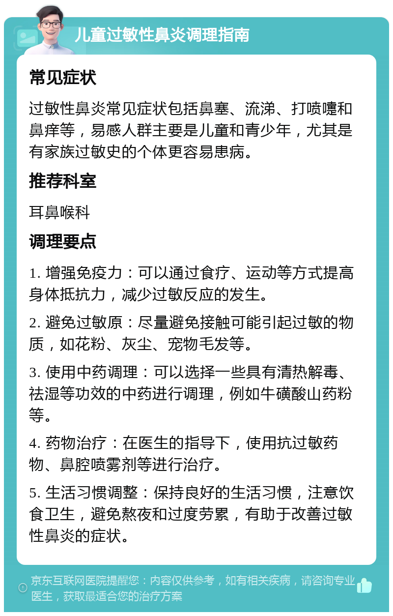 儿童过敏性鼻炎调理指南 常见症状 过敏性鼻炎常见症状包括鼻塞、流涕、打喷嚏和鼻痒等，易感人群主要是儿童和青少年，尤其是有家族过敏史的个体更容易患病。 推荐科室 耳鼻喉科 调理要点 1. 增强免疫力：可以通过食疗、运动等方式提高身体抵抗力，减少过敏反应的发生。 2. 避免过敏原：尽量避免接触可能引起过敏的物质，如花粉、灰尘、宠物毛发等。 3. 使用中药调理：可以选择一些具有清热解毒、祛湿等功效的中药进行调理，例如牛磺酸山药粉等。 4. 药物治疗：在医生的指导下，使用抗过敏药物、鼻腔喷雾剂等进行治疗。 5. 生活习惯调整：保持良好的生活习惯，注意饮食卫生，避免熬夜和过度劳累，有助于改善过敏性鼻炎的症状。