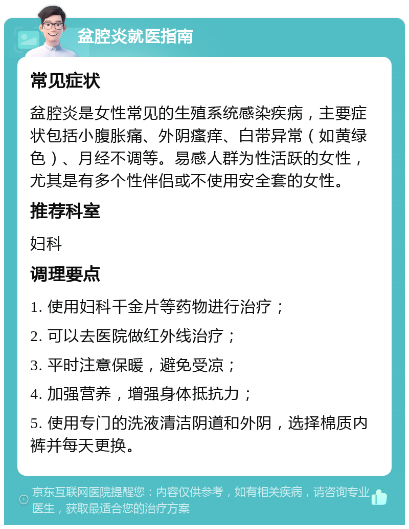 盆腔炎就医指南 常见症状 盆腔炎是女性常见的生殖系统感染疾病，主要症状包括小腹胀痛、外阴瘙痒、白带异常（如黄绿色）、月经不调等。易感人群为性活跃的女性，尤其是有多个性伴侣或不使用安全套的女性。 推荐科室 妇科 调理要点 1. 使用妇科千金片等药物进行治疗； 2. 可以去医院做红外线治疗； 3. 平时注意保暖，避免受凉； 4. 加强营养，增强身体抵抗力； 5. 使用专门的洗液清洁阴道和外阴，选择棉质内裤并每天更换。