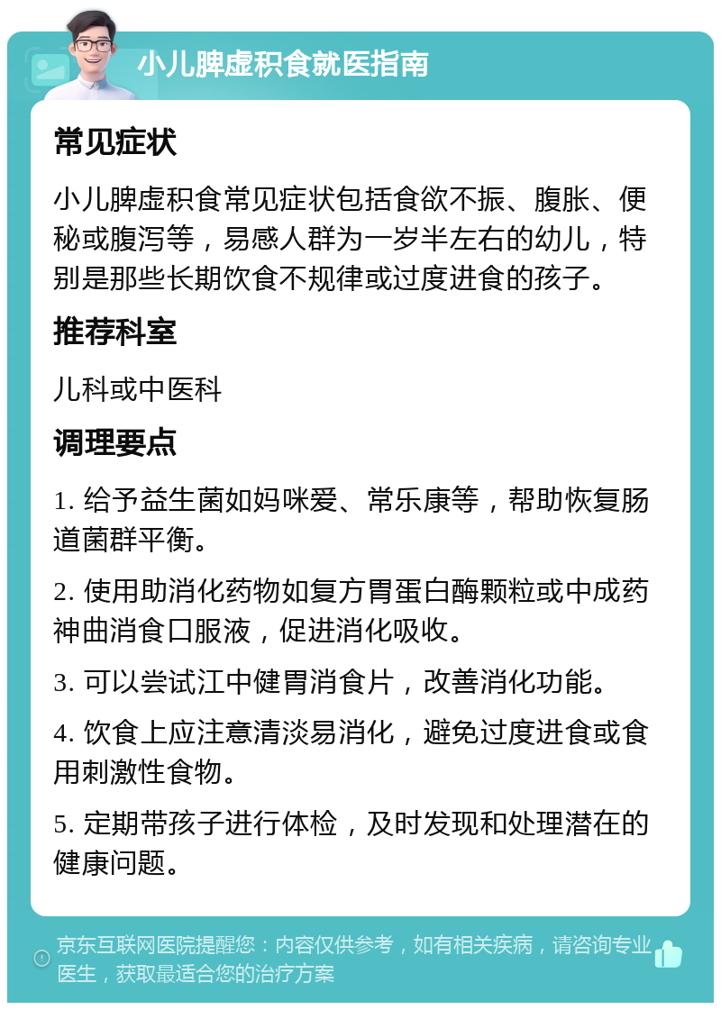 小儿脾虚积食就医指南 常见症状 小儿脾虚积食常见症状包括食欲不振、腹胀、便秘或腹泻等，易感人群为一岁半左右的幼儿，特别是那些长期饮食不规律或过度进食的孩子。 推荐科室 儿科或中医科 调理要点 1. 给予益生菌如妈咪爱、常乐康等，帮助恢复肠道菌群平衡。 2. 使用助消化药物如复方胃蛋白酶颗粒或中成药神曲消食口服液，促进消化吸收。 3. 可以尝试江中健胃消食片，改善消化功能。 4. 饮食上应注意清淡易消化，避免过度进食或食用刺激性食物。 5. 定期带孩子进行体检，及时发现和处理潜在的健康问题。