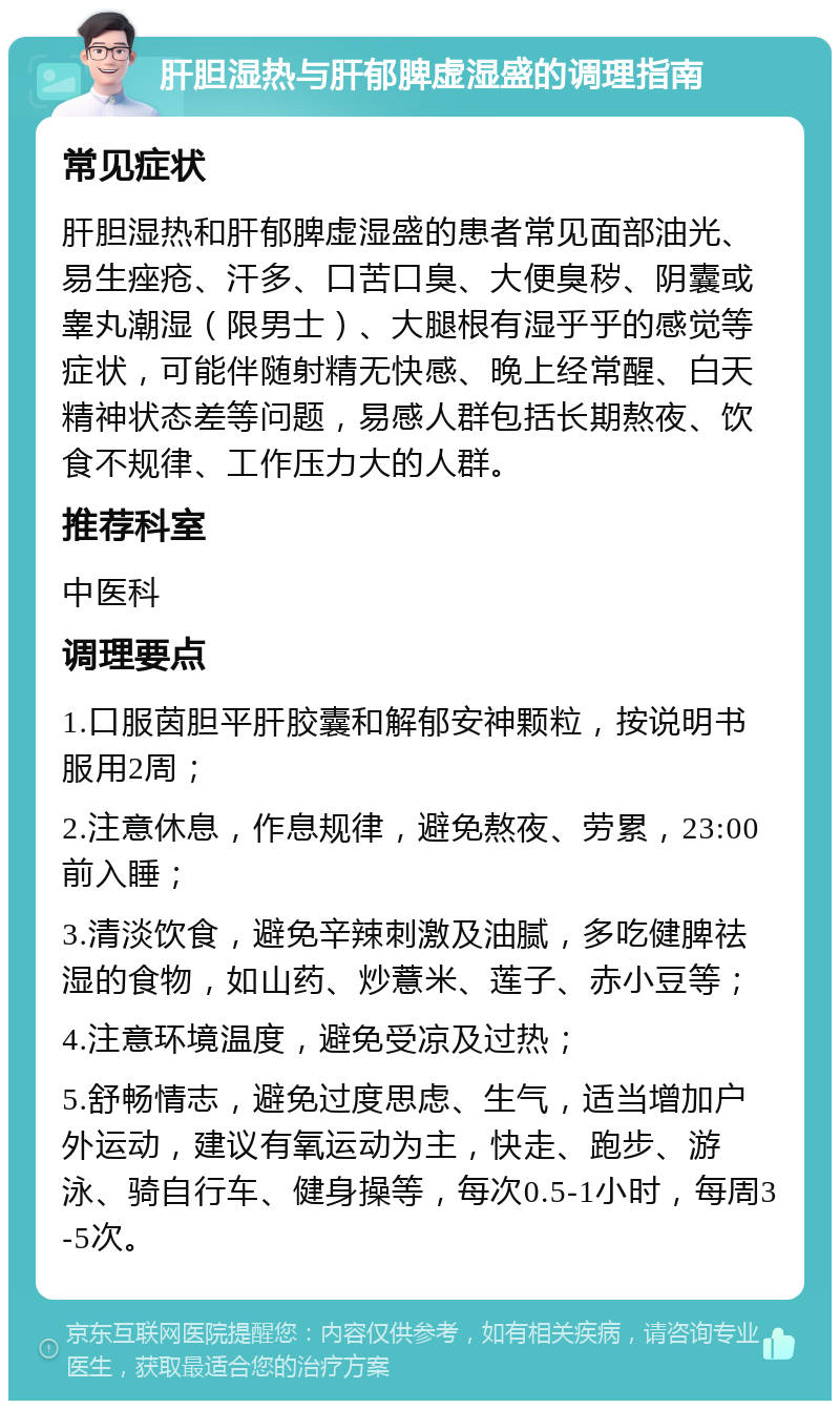 肝胆湿热与肝郁脾虚湿盛的调理指南 常见症状 肝胆湿热和肝郁脾虚湿盛的患者常见面部油光、易生痤疮、汗多、口苦口臭、大便臭秽、阴囊或睾丸潮湿（限男士）、大腿根有湿乎乎的感觉等症状，可能伴随射精无快感、晚上经常醒、白天精神状态差等问题，易感人群包括长期熬夜、饮食不规律、工作压力大的人群。 推荐科室 中医科 调理要点 1.口服茵胆平肝胶囊和解郁安神颗粒，按说明书服用2周； 2.注意休息，作息规律，避免熬夜、劳累，23:00前入睡； 3.清淡饮食，避免辛辣刺激及油腻，多吃健脾祛湿的食物，如山药、炒薏米、莲子、赤小豆等； 4.注意环境温度，避免受凉及过热； 5.舒畅情志，避免过度思虑、生气，适当增加户外运动，建议有氧运动为主，快走、跑步、游泳、骑自行车、健身操等，每次0.5-1小时，每周3-5次。