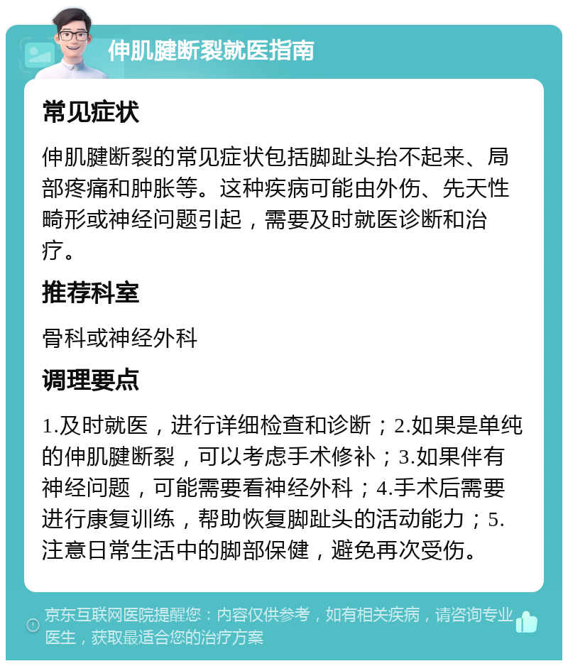 伸肌腱断裂就医指南 常见症状 伸肌腱断裂的常见症状包括脚趾头抬不起来、局部疼痛和肿胀等。这种疾病可能由外伤、先天性畸形或神经问题引起，需要及时就医诊断和治疗。 推荐科室 骨科或神经外科 调理要点 1.及时就医，进行详细检查和诊断；2.如果是单纯的伸肌腱断裂，可以考虑手术修补；3.如果伴有神经问题，可能需要看神经外科；4.手术后需要进行康复训练，帮助恢复脚趾头的活动能力；5.注意日常生活中的脚部保健，避免再次受伤。