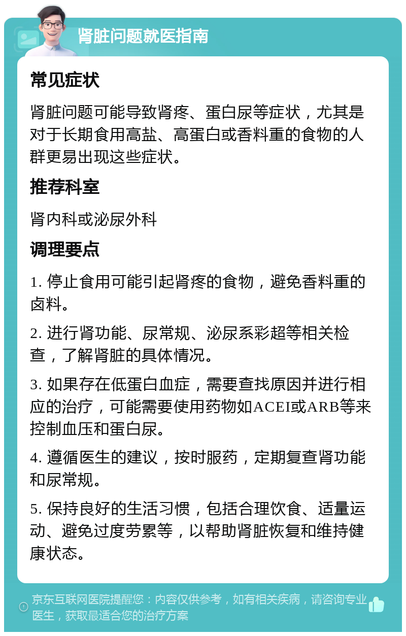 肾脏问题就医指南 常见症状 肾脏问题可能导致肾疼、蛋白尿等症状，尤其是对于长期食用高盐、高蛋白或香料重的食物的人群更易出现这些症状。 推荐科室 肾内科或泌尿外科 调理要点 1. 停止食用可能引起肾疼的食物，避免香料重的卤料。 2. 进行肾功能、尿常规、泌尿系彩超等相关检查，了解肾脏的具体情况。 3. 如果存在低蛋白血症，需要查找原因并进行相应的治疗，可能需要使用药物如ACEI或ARB等来控制血压和蛋白尿。 4. 遵循医生的建议，按时服药，定期复查肾功能和尿常规。 5. 保持良好的生活习惯，包括合理饮食、适量运动、避免过度劳累等，以帮助肾脏恢复和维持健康状态。