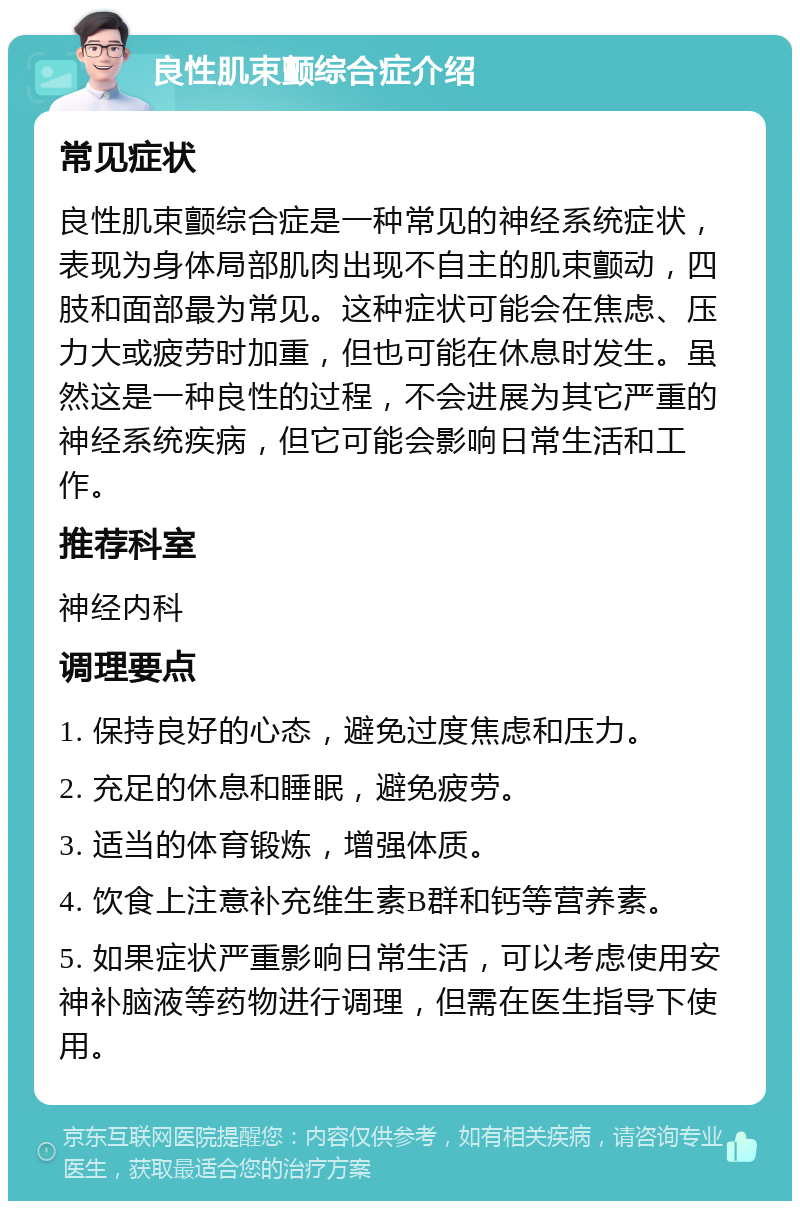 良性肌束颤综合症介绍 常见症状 良性肌束颤综合症是一种常见的神经系统症状，表现为身体局部肌肉出现不自主的肌束颤动，四肢和面部最为常见。这种症状可能会在焦虑、压力大或疲劳时加重，但也可能在休息时发生。虽然这是一种良性的过程，不会进展为其它严重的神经系统疾病，但它可能会影响日常生活和工作。 推荐科室 神经内科 调理要点 1. 保持良好的心态，避免过度焦虑和压力。 2. 充足的休息和睡眠，避免疲劳。 3. 适当的体育锻炼，增强体质。 4. 饮食上注意补充维生素B群和钙等营养素。 5. 如果症状严重影响日常生活，可以考虑使用安神补脑液等药物进行调理，但需在医生指导下使用。