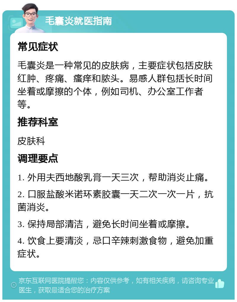 毛囊炎就医指南 常见症状 毛囊炎是一种常见的皮肤病，主要症状包括皮肤红肿、疼痛、瘙痒和脓头。易感人群包括长时间坐着或摩擦的个体，例如司机、办公室工作者等。 推荐科室 皮肤科 调理要点 1. 外用夫西地酸乳膏一天三次，帮助消炎止痛。 2. 口服盐酸米诺环素胶囊一天二次一次一片，抗菌消炎。 3. 保持局部清洁，避免长时间坐着或摩擦。 4. 饮食上要清淡，忌口辛辣刺激食物，避免加重症状。