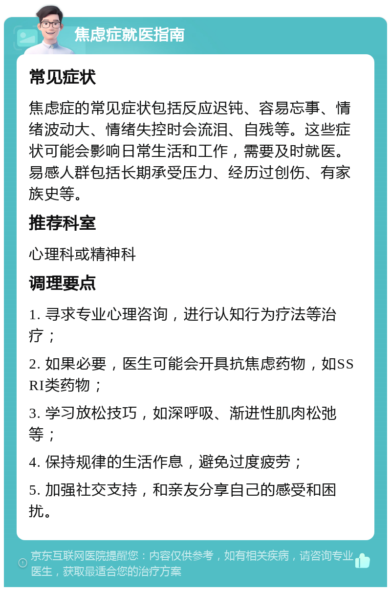 焦虑症就医指南 常见症状 焦虑症的常见症状包括反应迟钝、容易忘事、情绪波动大、情绪失控时会流泪、自残等。这些症状可能会影响日常生活和工作，需要及时就医。易感人群包括长期承受压力、经历过创伤、有家族史等。 推荐科室 心理科或精神科 调理要点 1. 寻求专业心理咨询，进行认知行为疗法等治疗； 2. 如果必要，医生可能会开具抗焦虑药物，如SSRI类药物； 3. 学习放松技巧，如深呼吸、渐进性肌肉松弛等； 4. 保持规律的生活作息，避免过度疲劳； 5. 加强社交支持，和亲友分享自己的感受和困扰。