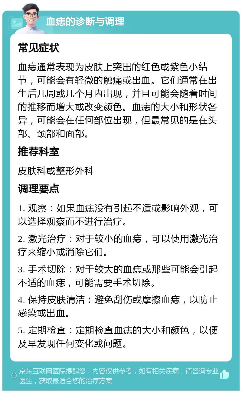 血痣的诊断与调理 常见症状 血痣通常表现为皮肤上突出的红色或紫色小结节，可能会有轻微的触痛或出血。它们通常在出生后几周或几个月内出现，并且可能会随着时间的推移而增大或改变颜色。血痣的大小和形状各异，可能会在任何部位出现，但最常见的是在头部、颈部和面部。 推荐科室 皮肤科或整形外科 调理要点 1. 观察：如果血痣没有引起不适或影响外观，可以选择观察而不进行治疗。 2. 激光治疗：对于较小的血痣，可以使用激光治疗来缩小或消除它们。 3. 手术切除：对于较大的血痣或那些可能会引起不适的血痣，可能需要手术切除。 4. 保持皮肤清洁：避免刮伤或摩擦血痣，以防止感染或出血。 5. 定期检查：定期检查血痣的大小和颜色，以便及早发现任何变化或问题。