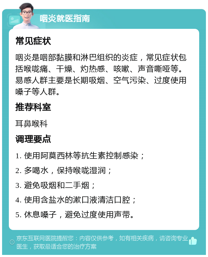 咽炎就医指南 常见症状 咽炎是咽部黏膜和淋巴组织的炎症，常见症状包括喉咙痛、干燥、灼热感、咳嗽、声音嘶哑等。易感人群主要是长期吸烟、空气污染、过度使用嗓子等人群。 推荐科室 耳鼻喉科 调理要点 1. 使用阿莫西林等抗生素控制感染； 2. 多喝水，保持喉咙湿润； 3. 避免吸烟和二手烟； 4. 使用含盐水的漱口液清洁口腔； 5. 休息嗓子，避免过度使用声带。