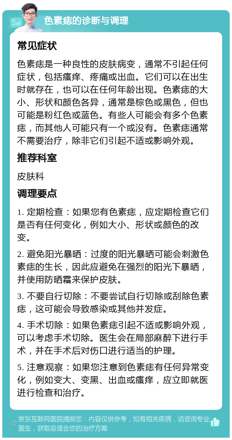 色素痣的诊断与调理 常见症状 色素痣是一种良性的皮肤病变，通常不引起任何症状，包括瘙痒、疼痛或出血。它们可以在出生时就存在，也可以在任何年龄出现。色素痣的大小、形状和颜色各异，通常是棕色或黑色，但也可能是粉红色或蓝色。有些人可能会有多个色素痣，而其他人可能只有一个或没有。色素痣通常不需要治疗，除非它们引起不适或影响外观。 推荐科室 皮肤科 调理要点 1. 定期检查：如果您有色素痣，应定期检查它们是否有任何变化，例如大小、形状或颜色的改变。 2. 避免阳光暴晒：过度的阳光暴晒可能会刺激色素痣的生长，因此应避免在强烈的阳光下暴晒，并使用防晒霜来保护皮肤。 3. 不要自行切除：不要尝试自行切除或刮除色素痣，这可能会导致感染或其他并发症。 4. 手术切除：如果色素痣引起不适或影响外观，可以考虑手术切除。医生会在局部麻醉下进行手术，并在手术后对伤口进行适当的护理。 5. 注意观察：如果您注意到色素痣有任何异常变化，例如变大、变黑、出血或瘙痒，应立即就医进行检查和治疗。