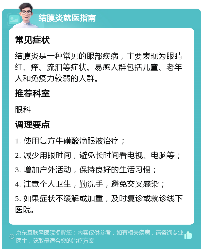 结膜炎就医指南 常见症状 结膜炎是一种常见的眼部疾病，主要表现为眼睛红、痒、流泪等症状。易感人群包括儿童、老年人和免疫力较弱的人群。 推荐科室 眼科 调理要点 1. 使用复方牛磺酸滴眼液治疗； 2. 减少用眼时间，避免长时间看电视、电脑等； 3. 增加户外活动，保持良好的生活习惯； 4. 注意个人卫生，勤洗手，避免交叉感染； 5. 如果症状不缓解或加重，及时复诊或就诊线下医院。