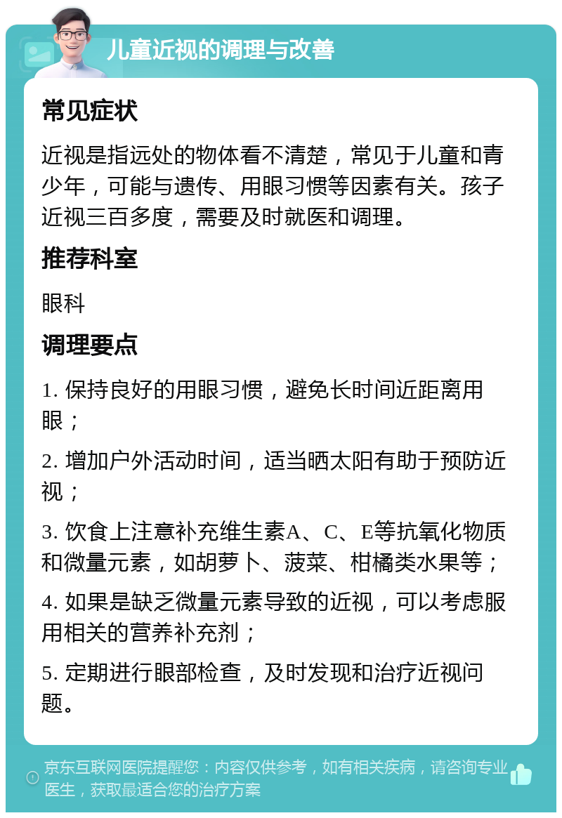 儿童近视的调理与改善 常见症状 近视是指远处的物体看不清楚，常见于儿童和青少年，可能与遗传、用眼习惯等因素有关。孩子近视三百多度，需要及时就医和调理。 推荐科室 眼科 调理要点 1. 保持良好的用眼习惯，避免长时间近距离用眼； 2. 增加户外活动时间，适当晒太阳有助于预防近视； 3. 饮食上注意补充维生素A、C、E等抗氧化物质和微量元素，如胡萝卜、菠菜、柑橘类水果等； 4. 如果是缺乏微量元素导致的近视，可以考虑服用相关的营养补充剂； 5. 定期进行眼部检查，及时发现和治疗近视问题。