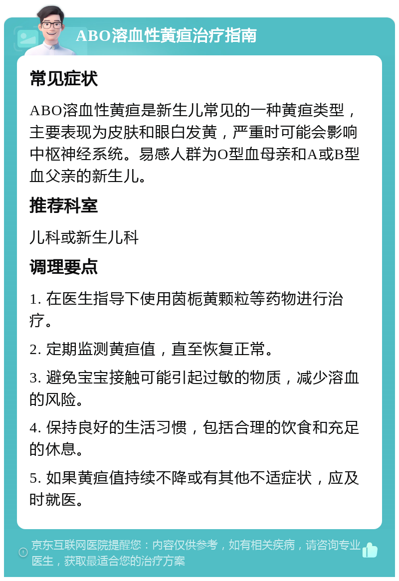 ABO溶血性黄疸治疗指南 常见症状 ABO溶血性黄疸是新生儿常见的一种黄疸类型，主要表现为皮肤和眼白发黄，严重时可能会影响中枢神经系统。易感人群为O型血母亲和A或B型血父亲的新生儿。 推荐科室 儿科或新生儿科 调理要点 1. 在医生指导下使用茵栀黄颗粒等药物进行治疗。 2. 定期监测黄疸值，直至恢复正常。 3. 避免宝宝接触可能引起过敏的物质，减少溶血的风险。 4. 保持良好的生活习惯，包括合理的饮食和充足的休息。 5. 如果黄疸值持续不降或有其他不适症状，应及时就医。