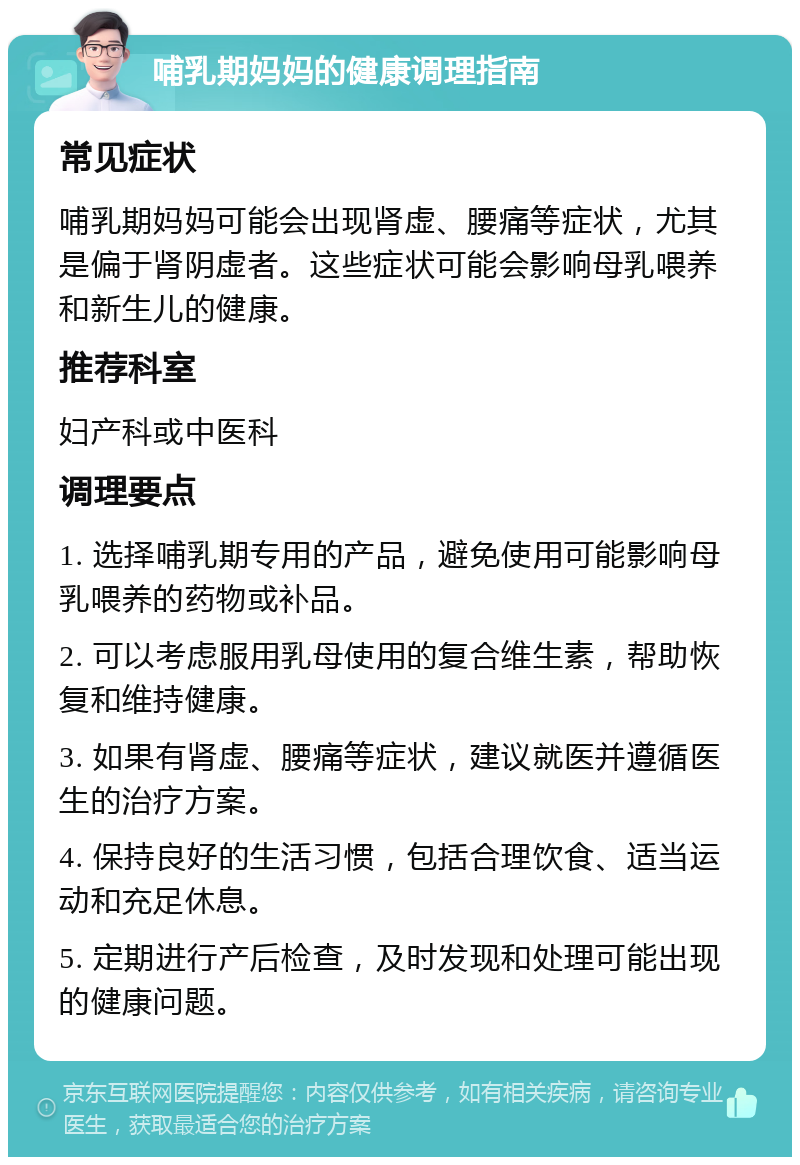 哺乳期妈妈的健康调理指南 常见症状 哺乳期妈妈可能会出现肾虚、腰痛等症状，尤其是偏于肾阴虚者。这些症状可能会影响母乳喂养和新生儿的健康。 推荐科室 妇产科或中医科 调理要点 1. 选择哺乳期专用的产品，避免使用可能影响母乳喂养的药物或补品。 2. 可以考虑服用乳母使用的复合维生素，帮助恢复和维持健康。 3. 如果有肾虚、腰痛等症状，建议就医并遵循医生的治疗方案。 4. 保持良好的生活习惯，包括合理饮食、适当运动和充足休息。 5. 定期进行产后检查，及时发现和处理可能出现的健康问题。