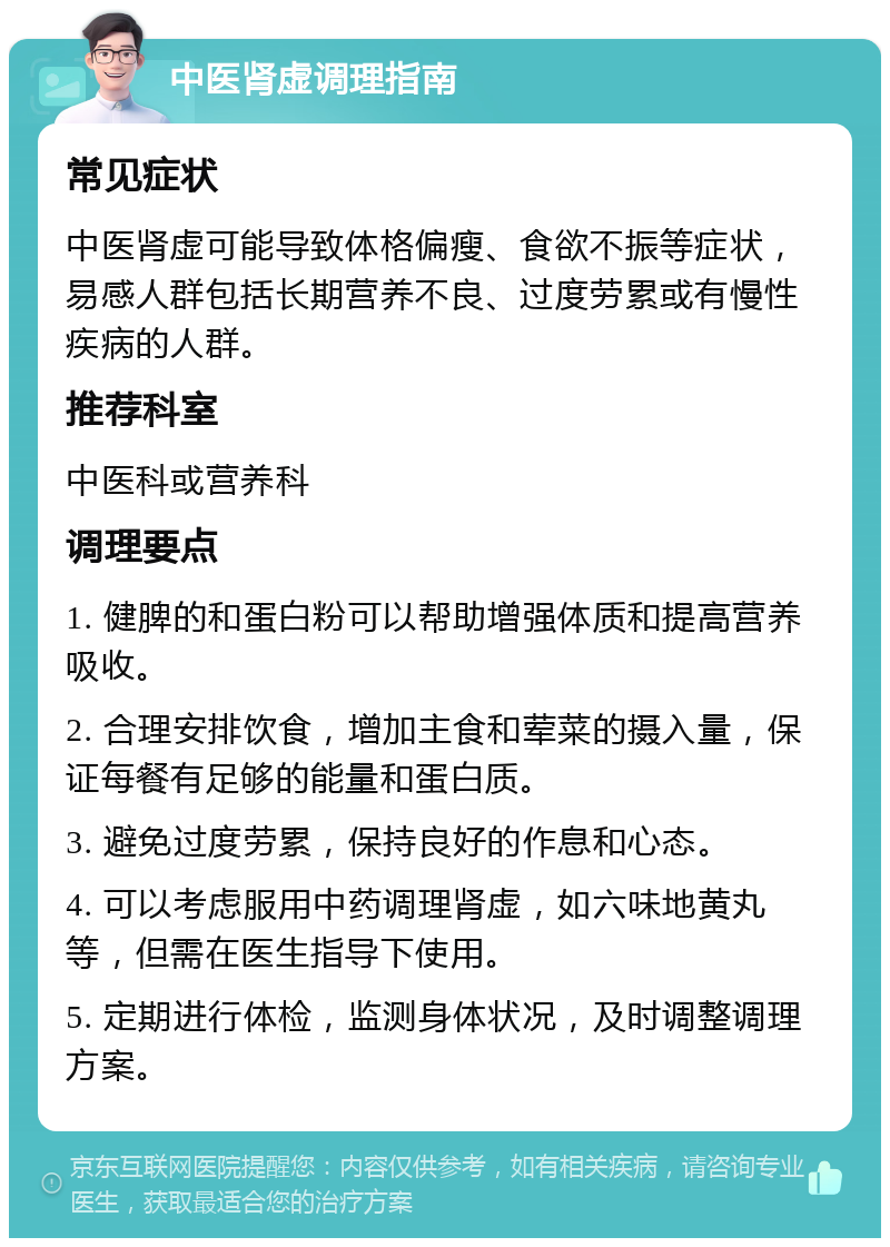 中医肾虚调理指南 常见症状 中医肾虚可能导致体格偏瘦、食欲不振等症状，易感人群包括长期营养不良、过度劳累或有慢性疾病的人群。 推荐科室 中医科或营养科 调理要点 1. 健脾的和蛋白粉可以帮助增强体质和提高营养吸收。 2. 合理安排饮食，增加主食和荤菜的摄入量，保证每餐有足够的能量和蛋白质。 3. 避免过度劳累，保持良好的作息和心态。 4. 可以考虑服用中药调理肾虚，如六味地黄丸等，但需在医生指导下使用。 5. 定期进行体检，监测身体状况，及时调整调理方案。