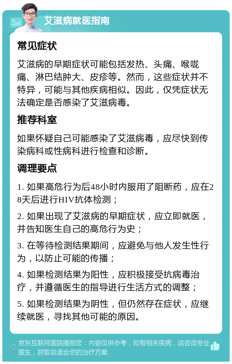 艾滋病就医指南 常见症状 艾滋病的早期症状可能包括发热、头痛、喉咙痛、淋巴结肿大、皮疹等。然而，这些症状并不特异，可能与其他疾病相似。因此，仅凭症状无法确定是否感染了艾滋病毒。 推荐科室 如果怀疑自己可能感染了艾滋病毒，应尽快到传染病科或性病科进行检查和诊断。 调理要点 1. 如果高危行为后48小时内服用了阻断药，应在28天后进行HIV抗体检测； 2. 如果出现了艾滋病的早期症状，应立即就医，并告知医生自己的高危行为史； 3. 在等待检测结果期间，应避免与他人发生性行为，以防止可能的传播； 4. 如果检测结果为阳性，应积极接受抗病毒治疗，并遵循医生的指导进行生活方式的调整； 5. 如果检测结果为阴性，但仍然存在症状，应继续就医，寻找其他可能的原因。