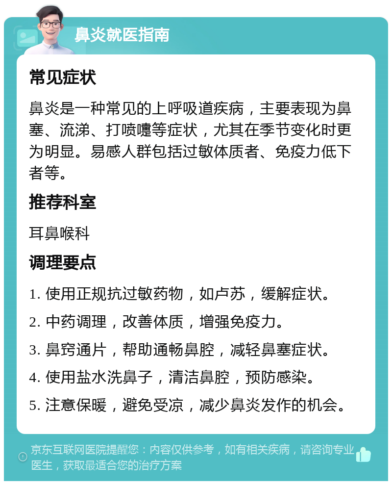 鼻炎就医指南 常见症状 鼻炎是一种常见的上呼吸道疾病，主要表现为鼻塞、流涕、打喷嚏等症状，尤其在季节变化时更为明显。易感人群包括过敏体质者、免疫力低下者等。 推荐科室 耳鼻喉科 调理要点 1. 使用正规抗过敏药物，如卢苏，缓解症状。 2. 中药调理，改善体质，增强免疫力。 3. 鼻窍通片，帮助通畅鼻腔，减轻鼻塞症状。 4. 使用盐水洗鼻子，清洁鼻腔，预防感染。 5. 注意保暖，避免受凉，减少鼻炎发作的机会。