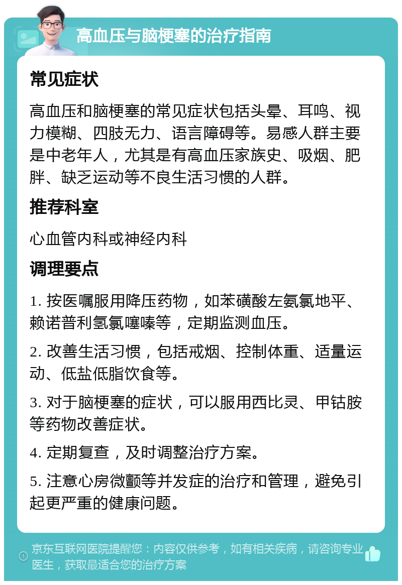 高血压与脑梗塞的治疗指南 常见症状 高血压和脑梗塞的常见症状包括头晕、耳鸣、视力模糊、四肢无力、语言障碍等。易感人群主要是中老年人，尤其是有高血压家族史、吸烟、肥胖、缺乏运动等不良生活习惯的人群。 推荐科室 心血管内科或神经内科 调理要点 1. 按医嘱服用降压药物，如苯磺酸左氨氯地平、赖诺普利氢氯噻嗪等，定期监测血压。 2. 改善生活习惯，包括戒烟、控制体重、适量运动、低盐低脂饮食等。 3. 对于脑梗塞的症状，可以服用西比灵、甲钴胺等药物改善症状。 4. 定期复查，及时调整治疗方案。 5. 注意心房微颤等并发症的治疗和管理，避免引起更严重的健康问题。