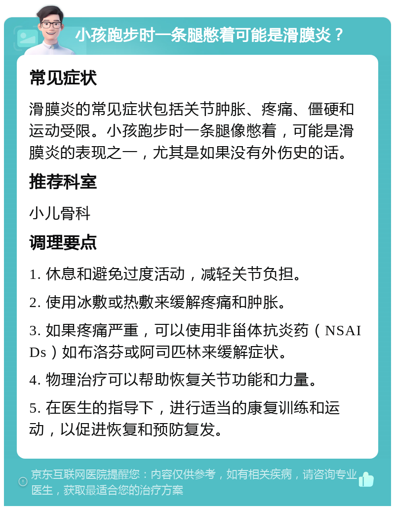 小孩跑步时一条腿憋着可能是滑膜炎？ 常见症状 滑膜炎的常见症状包括关节肿胀、疼痛、僵硬和运动受限。小孩跑步时一条腿像憋着，可能是滑膜炎的表现之一，尤其是如果没有外伤史的话。 推荐科室 小儿骨科 调理要点 1. 休息和避免过度活动，减轻关节负担。 2. 使用冰敷或热敷来缓解疼痛和肿胀。 3. 如果疼痛严重，可以使用非甾体抗炎药（NSAIDs）如布洛芬或阿司匹林来缓解症状。 4. 物理治疗可以帮助恢复关节功能和力量。 5. 在医生的指导下，进行适当的康复训练和运动，以促进恢复和预防复发。