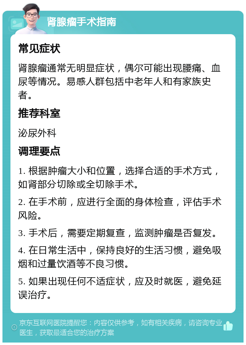 肾腺瘤手术指南 常见症状 肾腺瘤通常无明显症状，偶尔可能出现腰痛、血尿等情况。易感人群包括中老年人和有家族史者。 推荐科室 泌尿外科 调理要点 1. 根据肿瘤大小和位置，选择合适的手术方式，如肾部分切除或全切除手术。 2. 在手术前，应进行全面的身体检查，评估手术风险。 3. 手术后，需要定期复查，监测肿瘤是否复发。 4. 在日常生活中，保持良好的生活习惯，避免吸烟和过量饮酒等不良习惯。 5. 如果出现任何不适症状，应及时就医，避免延误治疗。