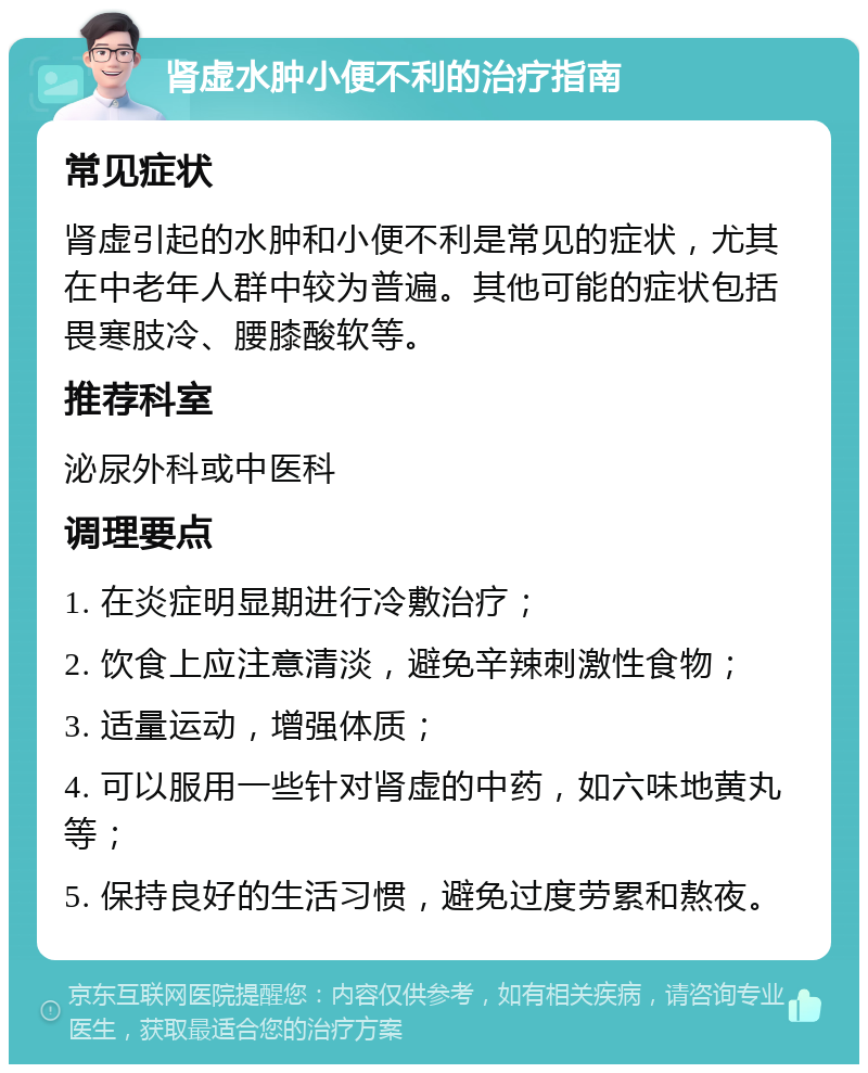 肾虚水肿小便不利的治疗指南 常见症状 肾虚引起的水肿和小便不利是常见的症状，尤其在中老年人群中较为普遍。其他可能的症状包括畏寒肢冷、腰膝酸软等。 推荐科室 泌尿外科或中医科 调理要点 1. 在炎症明显期进行冷敷治疗； 2. 饮食上应注意清淡，避免辛辣刺激性食物； 3. 适量运动，增强体质； 4. 可以服用一些针对肾虚的中药，如六味地黄丸等； 5. 保持良好的生活习惯，避免过度劳累和熬夜。