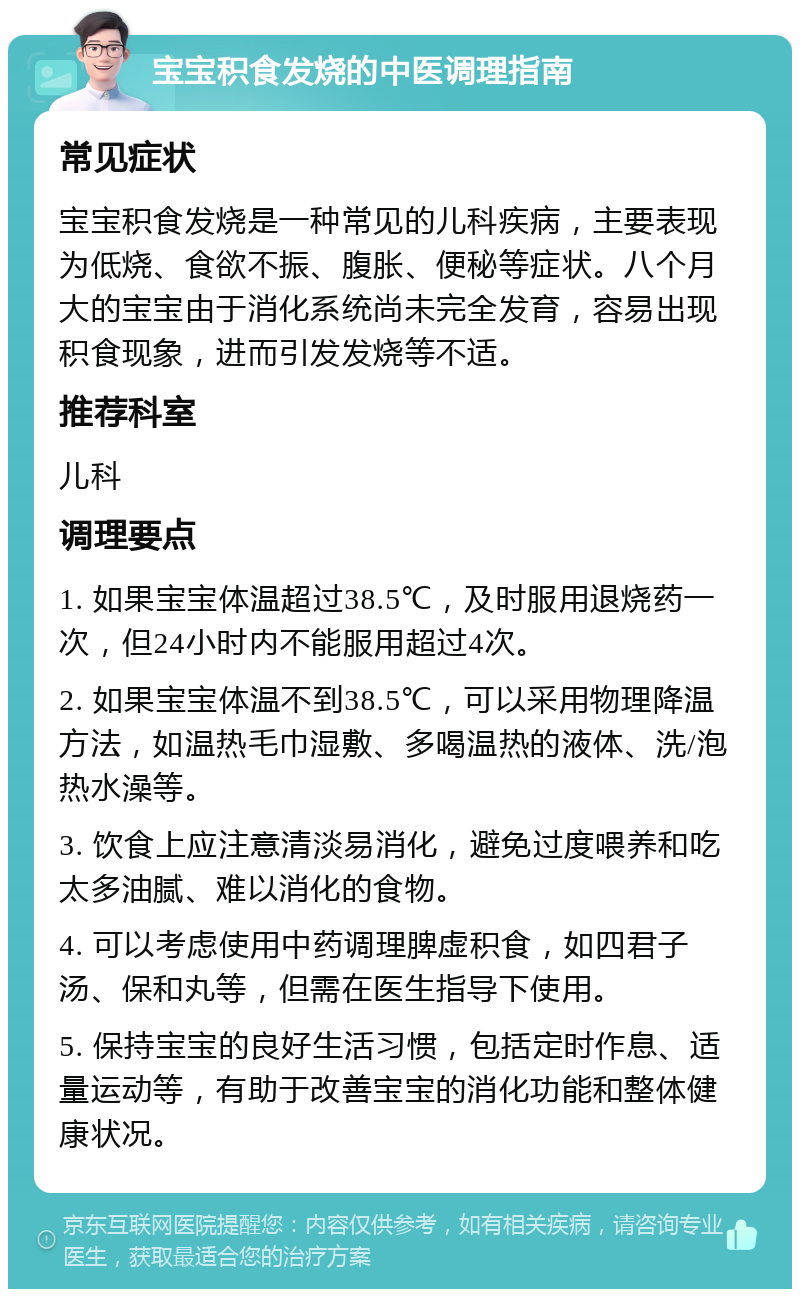 宝宝积食发烧的中医调理指南 常见症状 宝宝积食发烧是一种常见的儿科疾病，主要表现为低烧、食欲不振、腹胀、便秘等症状。八个月大的宝宝由于消化系统尚未完全发育，容易出现积食现象，进而引发发烧等不适。 推荐科室 儿科 调理要点 1. 如果宝宝体温超过38.5℃，及时服用退烧药一次，但24小时内不能服用超过4次。 2. 如果宝宝体温不到38.5℃，可以采用物理降温方法，如温热毛巾湿敷、多喝温热的液体、洗/泡热水澡等。 3. 饮食上应注意清淡易消化，避免过度喂养和吃太多油腻、难以消化的食物。 4. 可以考虑使用中药调理脾虚积食，如四君子汤、保和丸等，但需在医生指导下使用。 5. 保持宝宝的良好生活习惯，包括定时作息、适量运动等，有助于改善宝宝的消化功能和整体健康状况。