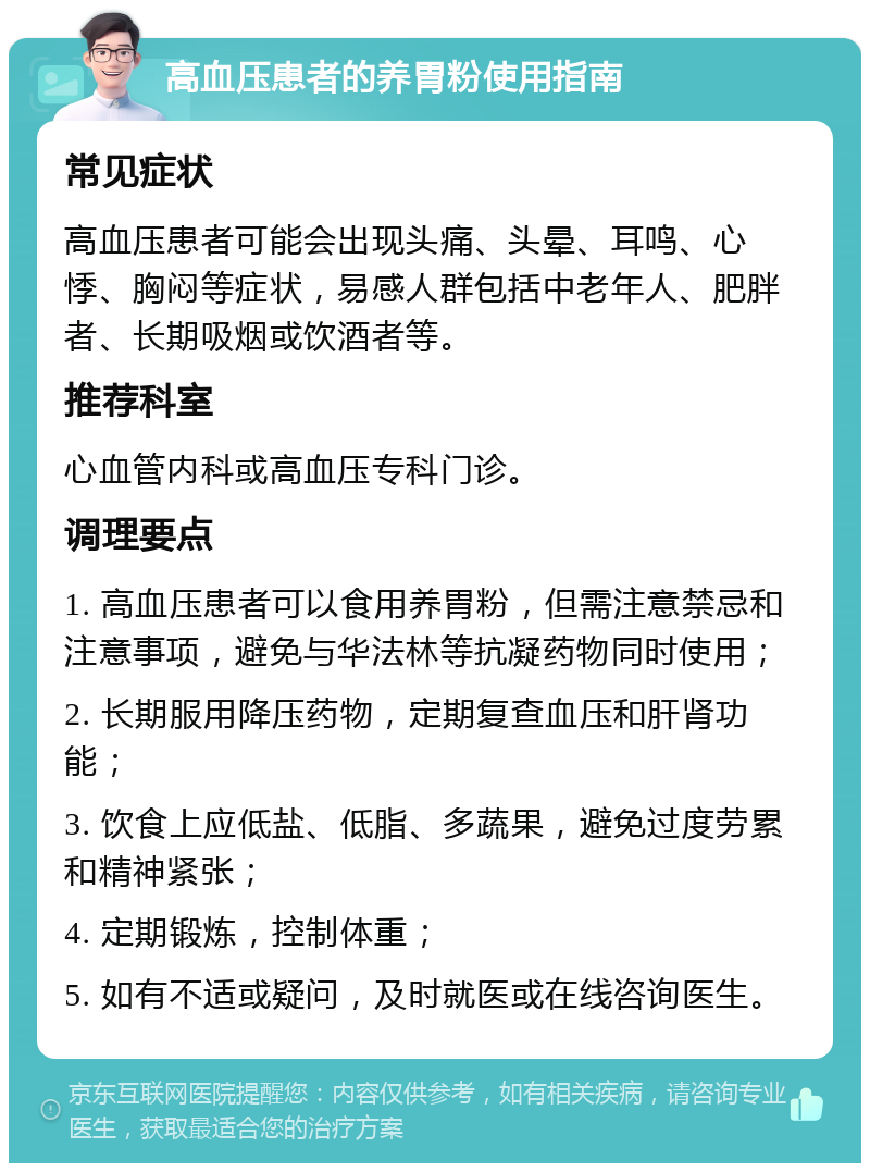 高血压患者的养胃粉使用指南 常见症状 高血压患者可能会出现头痛、头晕、耳鸣、心悸、胸闷等症状，易感人群包括中老年人、肥胖者、长期吸烟或饮酒者等。 推荐科室 心血管内科或高血压专科门诊。 调理要点 1. 高血压患者可以食用养胃粉，但需注意禁忌和注意事项，避免与华法林等抗凝药物同时使用； 2. 长期服用降压药物，定期复查血压和肝肾功能； 3. 饮食上应低盐、低脂、多蔬果，避免过度劳累和精神紧张； 4. 定期锻炼，控制体重； 5. 如有不适或疑问，及时就医或在线咨询医生。