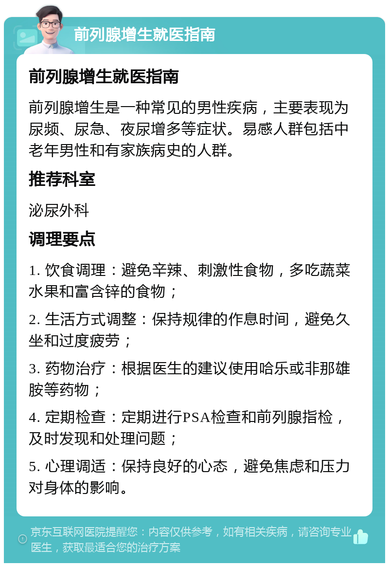 前列腺增生就医指南 前列腺增生就医指南 前列腺增生是一种常见的男性疾病，主要表现为尿频、尿急、夜尿增多等症状。易感人群包括中老年男性和有家族病史的人群。 推荐科室 泌尿外科 调理要点 1. 饮食调理：避免辛辣、刺激性食物，多吃蔬菜水果和富含锌的食物； 2. 生活方式调整：保持规律的作息时间，避免久坐和过度疲劳； 3. 药物治疗：根据医生的建议使用哈乐或非那雄胺等药物； 4. 定期检查：定期进行PSA检查和前列腺指检，及时发现和处理问题； 5. 心理调适：保持良好的心态，避免焦虑和压力对身体的影响。