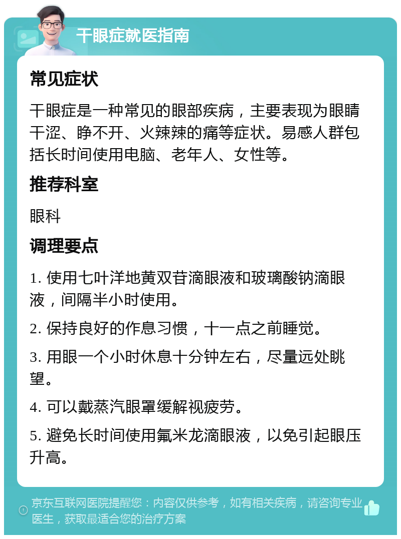 干眼症就医指南 常见症状 干眼症是一种常见的眼部疾病，主要表现为眼睛干涩、睁不开、火辣辣的痛等症状。易感人群包括长时间使用电脑、老年人、女性等。 推荐科室 眼科 调理要点 1. 使用七叶洋地黄双苷滴眼液和玻璃酸钠滴眼液，间隔半小时使用。 2. 保持良好的作息习惯，十一点之前睡觉。 3. 用眼一个小时休息十分钟左右，尽量远处眺望。 4. 可以戴蒸汽眼罩缓解视疲劳。 5. 避免长时间使用氟米龙滴眼液，以免引起眼压升高。