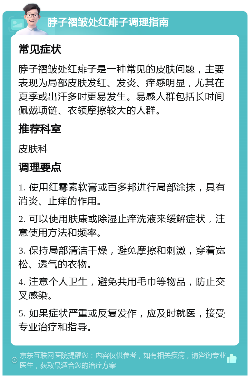 脖子褶皱处红痱子调理指南 常见症状 脖子褶皱处红痱子是一种常见的皮肤问题，主要表现为局部皮肤发红、发炎、痒感明显，尤其在夏季或出汗多时更易发生。易感人群包括长时间佩戴项链、衣领摩擦较大的人群。 推荐科室 皮肤科 调理要点 1. 使用红霉素软膏或百多邦进行局部涂抹，具有消炎、止痒的作用。 2. 可以使用肤康或除湿止痒洗液来缓解症状，注意使用方法和频率。 3. 保持局部清洁干燥，避免摩擦和刺激，穿着宽松、透气的衣物。 4. 注意个人卫生，避免共用毛巾等物品，防止交叉感染。 5. 如果症状严重或反复发作，应及时就医，接受专业治疗和指导。