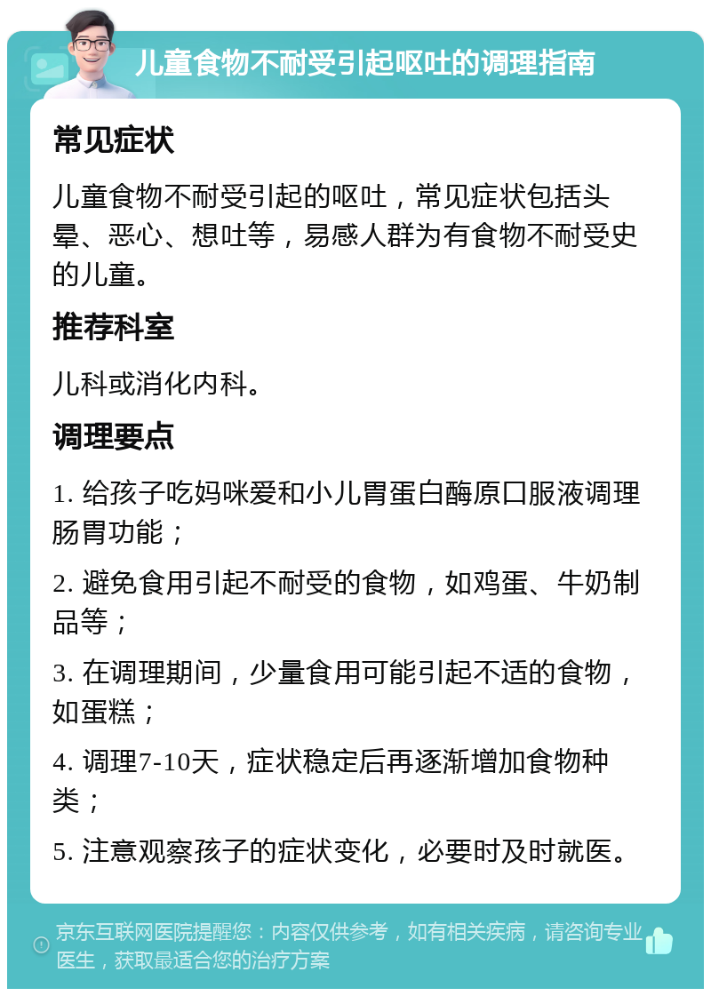 儿童食物不耐受引起呕吐的调理指南 常见症状 儿童食物不耐受引起的呕吐，常见症状包括头晕、恶心、想吐等，易感人群为有食物不耐受史的儿童。 推荐科室 儿科或消化内科。 调理要点 1. 给孩子吃妈咪爱和小儿胃蛋白酶原口服液调理肠胃功能； 2. 避免食用引起不耐受的食物，如鸡蛋、牛奶制品等； 3. 在调理期间，少量食用可能引起不适的食物，如蛋糕； 4. 调理7-10天，症状稳定后再逐渐增加食物种类； 5. 注意观察孩子的症状变化，必要时及时就医。