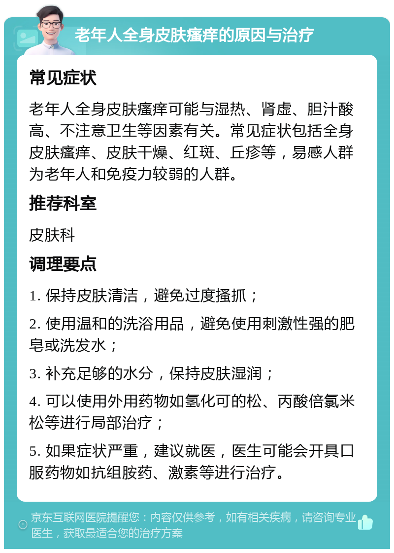 老年人全身皮肤瘙痒的原因与治疗 常见症状 老年人全身皮肤瘙痒可能与湿热、肾虚、胆汁酸高、不注意卫生等因素有关。常见症状包括全身皮肤瘙痒、皮肤干燥、红斑、丘疹等，易感人群为老年人和免疫力较弱的人群。 推荐科室 皮肤科 调理要点 1. 保持皮肤清洁，避免过度搔抓； 2. 使用温和的洗浴用品，避免使用刺激性强的肥皂或洗发水； 3. 补充足够的水分，保持皮肤湿润； 4. 可以使用外用药物如氢化可的松、丙酸倍氯米松等进行局部治疗； 5. 如果症状严重，建议就医，医生可能会开具口服药物如抗组胺药、激素等进行治疗。