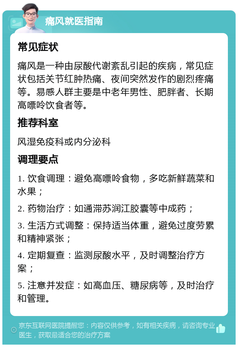 痛风就医指南 常见症状 痛风是一种由尿酸代谢紊乱引起的疾病，常见症状包括关节红肿热痛、夜间突然发作的剧烈疼痛等。易感人群主要是中老年男性、肥胖者、长期高嘌呤饮食者等。 推荐科室 风湿免疫科或内分泌科 调理要点 1. 饮食调理：避免高嘌呤食物，多吃新鲜蔬菜和水果； 2. 药物治疗：如通滞苏润江胶囊等中成药； 3. 生活方式调整：保持适当体重，避免过度劳累和精神紧张； 4. 定期复查：监测尿酸水平，及时调整治疗方案； 5. 注意并发症：如高血压、糖尿病等，及时治疗和管理。