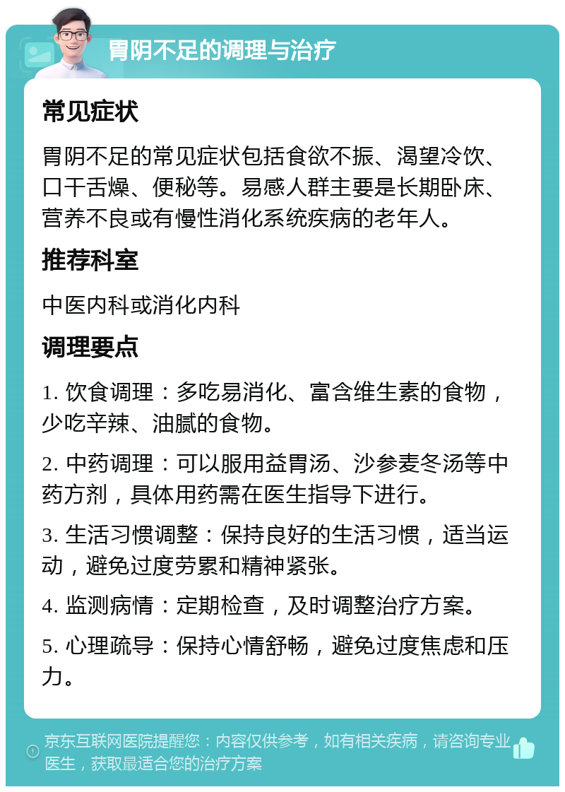 胃阴不足的调理与治疗 常见症状 胃阴不足的常见症状包括食欲不振、渴望冷饮、口干舌燥、便秘等。易感人群主要是长期卧床、营养不良或有慢性消化系统疾病的老年人。 推荐科室 中医内科或消化内科 调理要点 1. 饮食调理：多吃易消化、富含维生素的食物，少吃辛辣、油腻的食物。 2. 中药调理：可以服用益胃汤、沙参麦冬汤等中药方剂，具体用药需在医生指导下进行。 3. 生活习惯调整：保持良好的生活习惯，适当运动，避免过度劳累和精神紧张。 4. 监测病情：定期检查，及时调整治疗方案。 5. 心理疏导：保持心情舒畅，避免过度焦虑和压力。