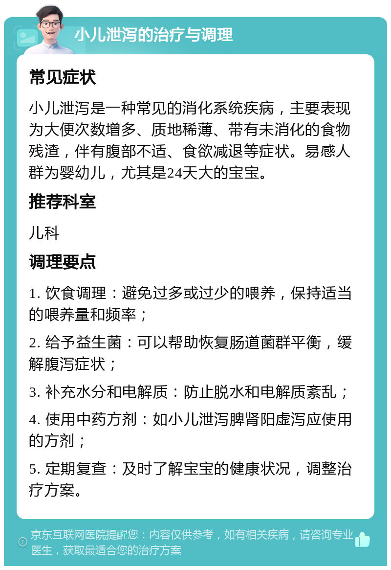 小儿泄泻的治疗与调理 常见症状 小儿泄泻是一种常见的消化系统疾病，主要表现为大便次数增多、质地稀薄、带有未消化的食物残渣，伴有腹部不适、食欲减退等症状。易感人群为婴幼儿，尤其是24天大的宝宝。 推荐科室 儿科 调理要点 1. 饮食调理：避免过多或过少的喂养，保持适当的喂养量和频率； 2. 给予益生菌：可以帮助恢复肠道菌群平衡，缓解腹泻症状； 3. 补充水分和电解质：防止脱水和电解质紊乱； 4. 使用中药方剂：如小儿泄泻脾肾阳虚泻应使用的方剂； 5. 定期复查：及时了解宝宝的健康状况，调整治疗方案。