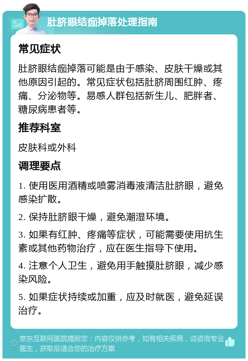 肚脐眼结痂掉落处理指南 常见症状 肚脐眼结痂掉落可能是由于感染、皮肤干燥或其他原因引起的。常见症状包括肚脐周围红肿、疼痛、分泌物等。易感人群包括新生儿、肥胖者、糖尿病患者等。 推荐科室 皮肤科或外科 调理要点 1. 使用医用酒精或喷雾消毒液清洁肚脐眼，避免感染扩散。 2. 保持肚脐眼干燥，避免潮湿环境。 3. 如果有红肿、疼痛等症状，可能需要使用抗生素或其他药物治疗，应在医生指导下使用。 4. 注意个人卫生，避免用手触摸肚脐眼，减少感染风险。 5. 如果症状持续或加重，应及时就医，避免延误治疗。