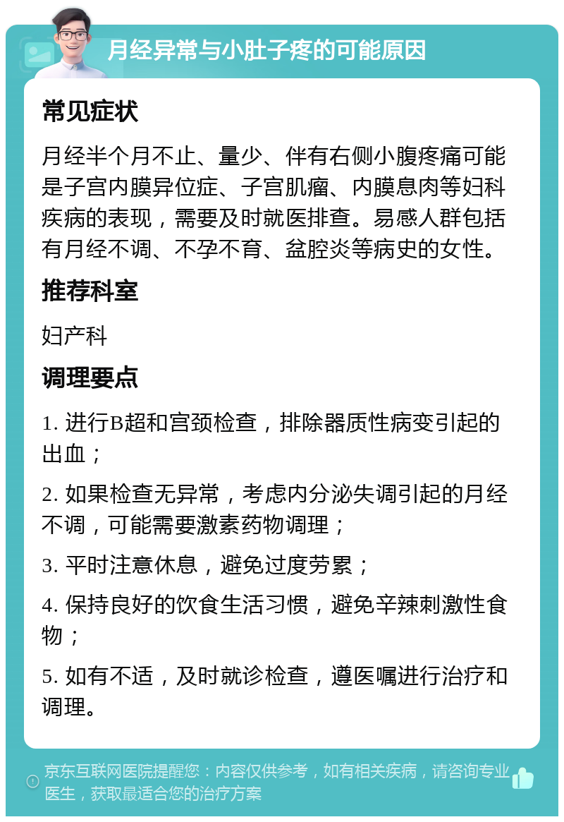 月经异常与小肚子疼的可能原因 常见症状 月经半个月不止、量少、伴有右侧小腹疼痛可能是子宫内膜异位症、子宫肌瘤、内膜息肉等妇科疾病的表现，需要及时就医排查。易感人群包括有月经不调、不孕不育、盆腔炎等病史的女性。 推荐科室 妇产科 调理要点 1. 进行B超和宫颈检查，排除器质性病变引起的出血； 2. 如果检查无异常，考虑内分泌失调引起的月经不调，可能需要激素药物调理； 3. 平时注意休息，避免过度劳累； 4. 保持良好的饮食生活习惯，避免辛辣刺激性食物； 5. 如有不适，及时就诊检查，遵医嘱进行治疗和调理。