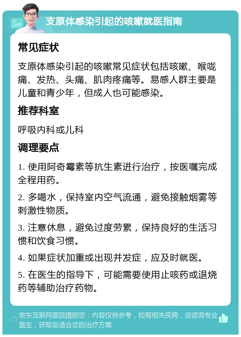 支原体感染引起的咳嗽就医指南 常见症状 支原体感染引起的咳嗽常见症状包括咳嗽、喉咙痛、发热、头痛、肌肉疼痛等。易感人群主要是儿童和青少年，但成人也可能感染。 推荐科室 呼吸内科或儿科 调理要点 1. 使用阿奇霉素等抗生素进行治疗，按医嘱完成全程用药。 2. 多喝水，保持室内空气流通，避免接触烟雾等刺激性物质。 3. 注意休息，避免过度劳累，保持良好的生活习惯和饮食习惯。 4. 如果症状加重或出现并发症，应及时就医。 5. 在医生的指导下，可能需要使用止咳药或退烧药等辅助治疗药物。