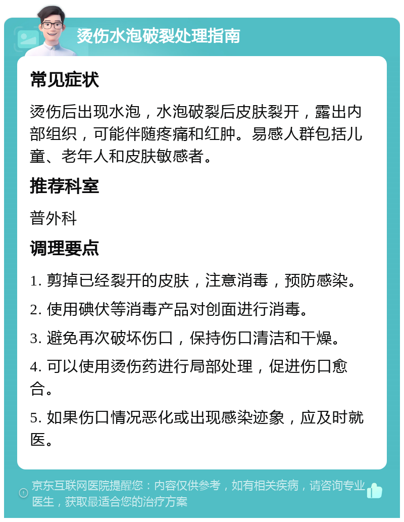 烫伤水泡破裂处理指南 常见症状 烫伤后出现水泡，水泡破裂后皮肤裂开，露出内部组织，可能伴随疼痛和红肿。易感人群包括儿童、老年人和皮肤敏感者。 推荐科室 普外科 调理要点 1. 剪掉已经裂开的皮肤，注意消毒，预防感染。 2. 使用碘伏等消毒产品对创面进行消毒。 3. 避免再次破坏伤口，保持伤口清洁和干燥。 4. 可以使用烫伤药进行局部处理，促进伤口愈合。 5. 如果伤口情况恶化或出现感染迹象，应及时就医。