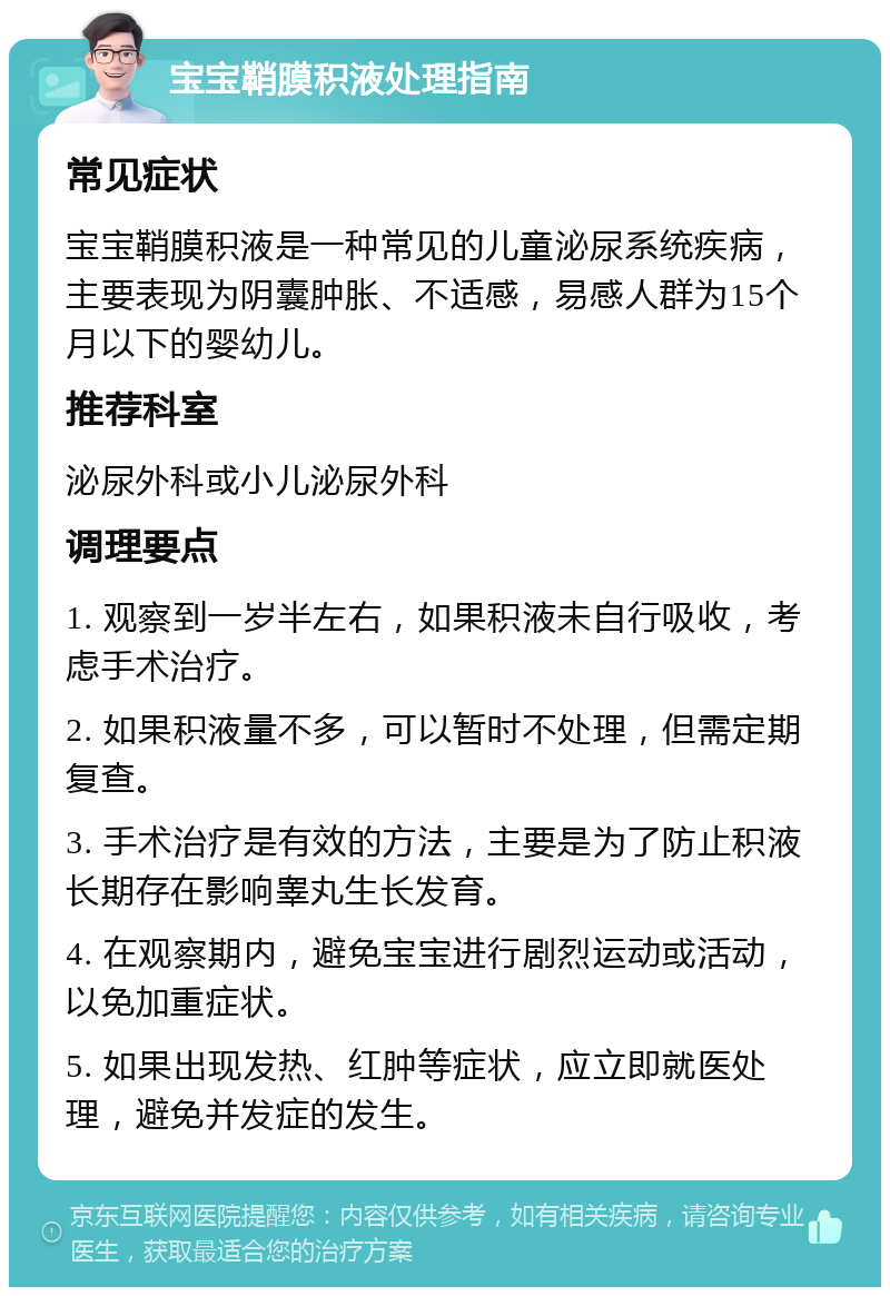 宝宝鞘膜积液处理指南 常见症状 宝宝鞘膜积液是一种常见的儿童泌尿系统疾病，主要表现为阴囊肿胀、不适感，易感人群为15个月以下的婴幼儿。 推荐科室 泌尿外科或小儿泌尿外科 调理要点 1. 观察到一岁半左右，如果积液未自行吸收，考虑手术治疗。 2. 如果积液量不多，可以暂时不处理，但需定期复查。 3. 手术治疗是有效的方法，主要是为了防止积液长期存在影响睾丸生长发育。 4. 在观察期内，避免宝宝进行剧烈运动或活动，以免加重症状。 5. 如果出现发热、红肿等症状，应立即就医处理，避免并发症的发生。