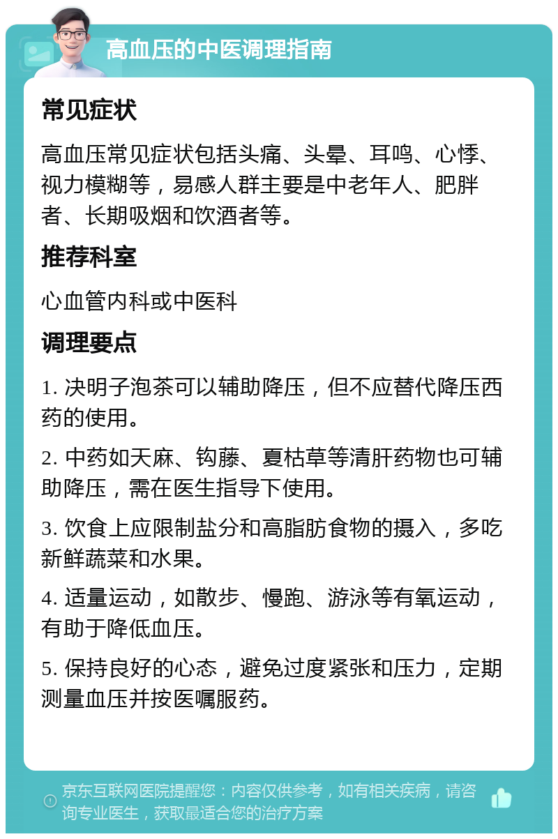 高血压的中医调理指南 常见症状 高血压常见症状包括头痛、头晕、耳鸣、心悸、视力模糊等，易感人群主要是中老年人、肥胖者、长期吸烟和饮酒者等。 推荐科室 心血管内科或中医科 调理要点 1. 决明子泡茶可以辅助降压，但不应替代降压西药的使用。 2. 中药如天麻、钩藤、夏枯草等清肝药物也可辅助降压，需在医生指导下使用。 3. 饮食上应限制盐分和高脂肪食物的摄入，多吃新鲜蔬菜和水果。 4. 适量运动，如散步、慢跑、游泳等有氧运动，有助于降低血压。 5. 保持良好的心态，避免过度紧张和压力，定期测量血压并按医嘱服药。