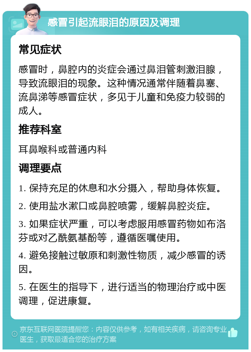 感冒引起流眼泪的原因及调理 常见症状 感冒时，鼻腔内的炎症会通过鼻泪管刺激泪腺，导致流眼泪的现象。这种情况通常伴随着鼻塞、流鼻涕等感冒症状，多见于儿童和免疫力较弱的成人。 推荐科室 耳鼻喉科或普通内科 调理要点 1. 保持充足的休息和水分摄入，帮助身体恢复。 2. 使用盐水漱口或鼻腔喷雾，缓解鼻腔炎症。 3. 如果症状严重，可以考虑服用感冒药物如布洛芬或对乙酰氨基酚等，遵循医嘱使用。 4. 避免接触过敏原和刺激性物质，减少感冒的诱因。 5. 在医生的指导下，进行适当的物理治疗或中医调理，促进康复。