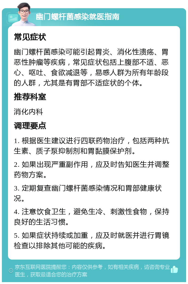 幽门螺杆菌感染就医指南 常见症状 幽门螺杆菌感染可能引起胃炎、消化性溃疡、胃恶性肿瘤等疾病，常见症状包括上腹部不适、恶心、呕吐、食欲减退等，易感人群为所有年龄段的人群，尤其是有胃部不适症状的个体。 推荐科室 消化内科 调理要点 1. 根据医生建议进行四联药物治疗，包括两种抗生素、质子泵抑制剂和胃黏膜保护剂。 2. 如果出现严重副作用，应及时告知医生并调整药物方案。 3. 定期复查幽门螺杆菌感染情况和胃部健康状况。 4. 注意饮食卫生，避免生冷、刺激性食物，保持良好的生活习惯。 5. 如果症状持续或加重，应及时就医并进行胃镜检查以排除其他可能的疾病。