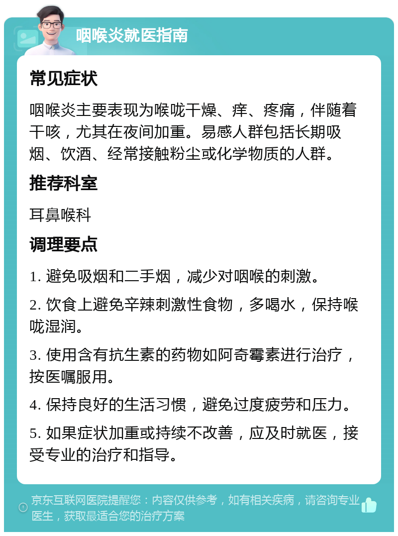 咽喉炎就医指南 常见症状 咽喉炎主要表现为喉咙干燥、痒、疼痛，伴随着干咳，尤其在夜间加重。易感人群包括长期吸烟、饮酒、经常接触粉尘或化学物质的人群。 推荐科室 耳鼻喉科 调理要点 1. 避免吸烟和二手烟，减少对咽喉的刺激。 2. 饮食上避免辛辣刺激性食物，多喝水，保持喉咙湿润。 3. 使用含有抗生素的药物如阿奇霉素进行治疗，按医嘱服用。 4. 保持良好的生活习惯，避免过度疲劳和压力。 5. 如果症状加重或持续不改善，应及时就医，接受专业的治疗和指导。