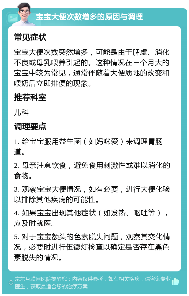 宝宝大便次数增多的原因与调理 常见症状 宝宝大便次数突然增多，可能是由于脾虚、消化不良或母乳喂养引起的。这种情况在三个月大的宝宝中较为常见，通常伴随着大便质地的改变和喂奶后立即排便的现象。 推荐科室 儿科 调理要点 1. 给宝宝服用益生菌（如妈咪爱）来调理胃肠道。 2. 母亲注意饮食，避免食用刺激性或难以消化的食物。 3. 观察宝宝大便情况，如有必要，进行大便化验以排除其他疾病的可能性。 4. 如果宝宝出现其他症状（如发热、呕吐等），应及时就医。 5. 对于宝宝额头的色素脱失问题，观察其变化情况，必要时进行伍德灯检查以确定是否存在黑色素脱失的情况。