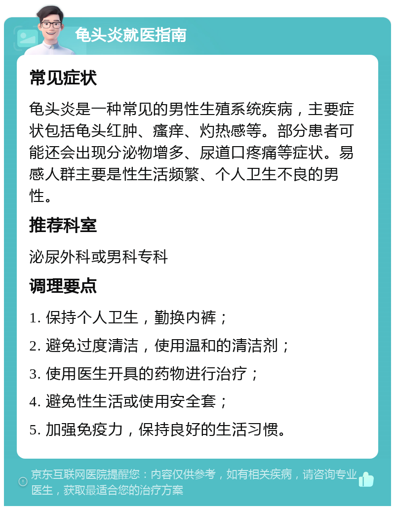 龟头炎就医指南 常见症状 龟头炎是一种常见的男性生殖系统疾病，主要症状包括龟头红肿、瘙痒、灼热感等。部分患者可能还会出现分泌物增多、尿道口疼痛等症状。易感人群主要是性生活频繁、个人卫生不良的男性。 推荐科室 泌尿外科或男科专科 调理要点 1. 保持个人卫生，勤换内裤； 2. 避免过度清洁，使用温和的清洁剂； 3. 使用医生开具的药物进行治疗； 4. 避免性生活或使用安全套； 5. 加强免疫力，保持良好的生活习惯。