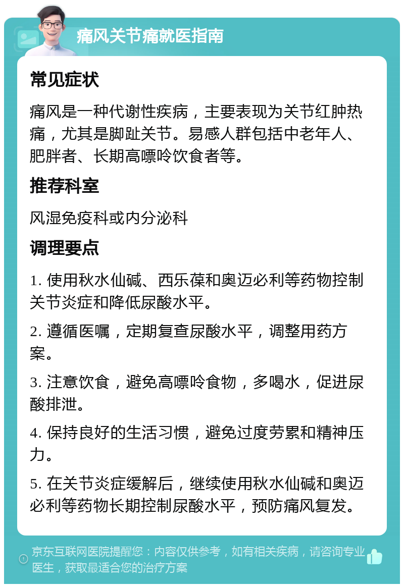 痛风关节痛就医指南 常见症状 痛风是一种代谢性疾病，主要表现为关节红肿热痛，尤其是脚趾关节。易感人群包括中老年人、肥胖者、长期高嘌呤饮食者等。 推荐科室 风湿免疫科或内分泌科 调理要点 1. 使用秋水仙碱、西乐葆和奥迈必利等药物控制关节炎症和降低尿酸水平。 2. 遵循医嘱，定期复查尿酸水平，调整用药方案。 3. 注意饮食，避免高嘌呤食物，多喝水，促进尿酸排泄。 4. 保持良好的生活习惯，避免过度劳累和精神压力。 5. 在关节炎症缓解后，继续使用秋水仙碱和奥迈必利等药物长期控制尿酸水平，预防痛风复发。