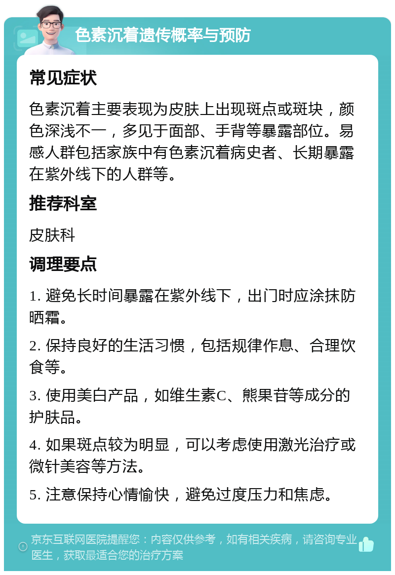 色素沉着遗传概率与预防 常见症状 色素沉着主要表现为皮肤上出现斑点或斑块，颜色深浅不一，多见于面部、手背等暴露部位。易感人群包括家族中有色素沉着病史者、长期暴露在紫外线下的人群等。 推荐科室 皮肤科 调理要点 1. 避免长时间暴露在紫外线下，出门时应涂抹防晒霜。 2. 保持良好的生活习惯，包括规律作息、合理饮食等。 3. 使用美白产品，如维生素C、熊果苷等成分的护肤品。 4. 如果斑点较为明显，可以考虑使用激光治疗或微针美容等方法。 5. 注意保持心情愉快，避免过度压力和焦虑。