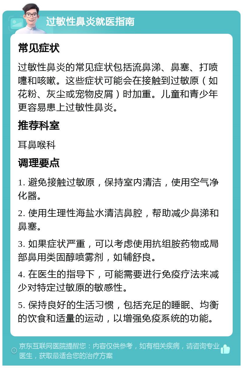 过敏性鼻炎就医指南 常见症状 过敏性鼻炎的常见症状包括流鼻涕、鼻塞、打喷嚏和咳嗽。这些症状可能会在接触到过敏原（如花粉、灰尘或宠物皮屑）时加重。儿童和青少年更容易患上过敏性鼻炎。 推荐科室 耳鼻喉科 调理要点 1. 避免接触过敏原，保持室内清洁，使用空气净化器。 2. 使用生理性海盐水清洁鼻腔，帮助减少鼻涕和鼻塞。 3. 如果症状严重，可以考虑使用抗组胺药物或局部鼻用类固醇喷雾剂，如辅舒良。 4. 在医生的指导下，可能需要进行免疫疗法来减少对特定过敏原的敏感性。 5. 保持良好的生活习惯，包括充足的睡眠、均衡的饮食和适量的运动，以增强免疫系统的功能。