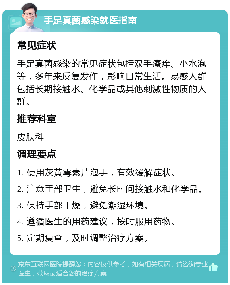 手足真菌感染就医指南 常见症状 手足真菌感染的常见症状包括双手瘙痒、小水泡等，多年来反复发作，影响日常生活。易感人群包括长期接触水、化学品或其他刺激性物质的人群。 推荐科室 皮肤科 调理要点 1. 使用灰黄霉素片泡手，有效缓解症状。 2. 注意手部卫生，避免长时间接触水和化学品。 3. 保持手部干燥，避免潮湿环境。 4. 遵循医生的用药建议，按时服用药物。 5. 定期复查，及时调整治疗方案。