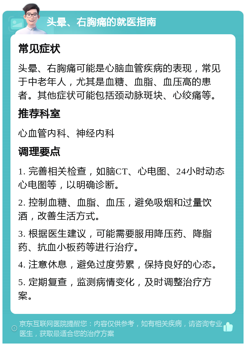 头晕、右胸痛的就医指南 常见症状 头晕、右胸痛可能是心脑血管疾病的表现，常见于中老年人，尤其是血糖、血脂、血压高的患者。其他症状可能包括颈动脉斑块、心绞痛等。 推荐科室 心血管内科、神经内科 调理要点 1. 完善相关检查，如脑CT、心电图、24小时动态心电图等，以明确诊断。 2. 控制血糖、血脂、血压，避免吸烟和过量饮酒，改善生活方式。 3. 根据医生建议，可能需要服用降压药、降脂药、抗血小板药等进行治疗。 4. 注意休息，避免过度劳累，保持良好的心态。 5. 定期复查，监测病情变化，及时调整治疗方案。